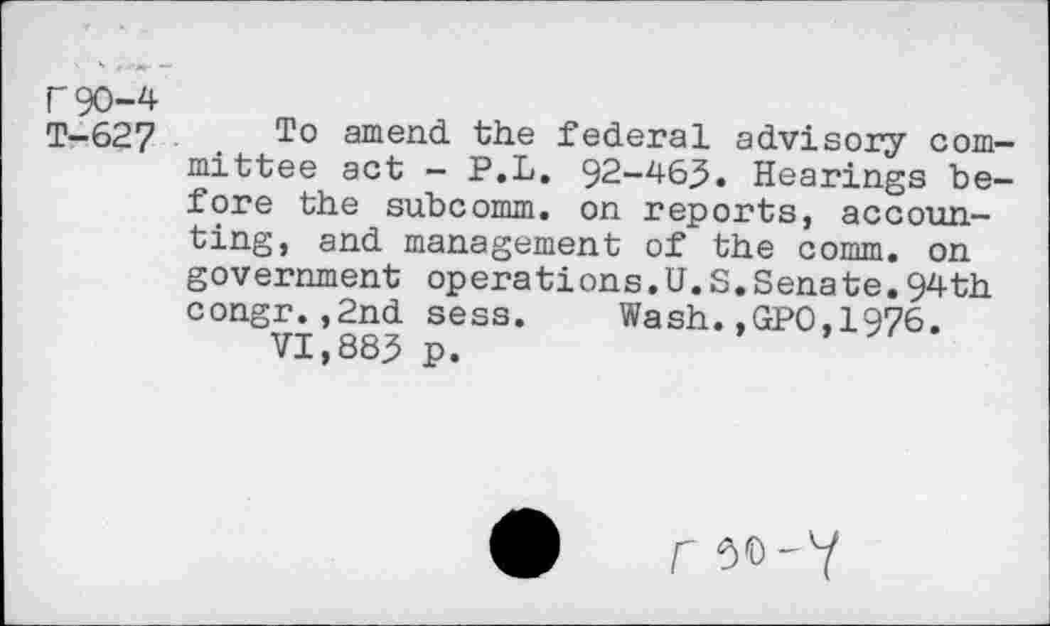 ﻿F 90-4 T-627
To amend the federal advisory committee act - P.L. 92-46,5. Hearings before the subcomm, on reports, accounting, and management of the comm, on government operations.U.S.Senate.94th congr.,2nd sess.	Wash.,GPO,1976.
VI,883 p.